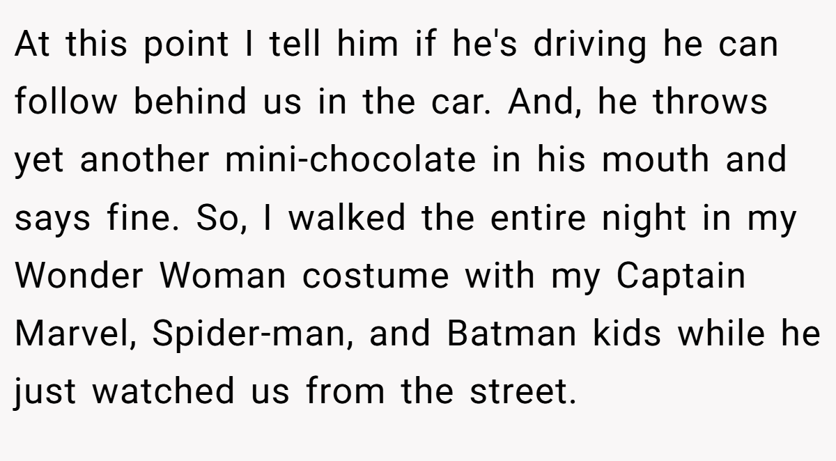 At this point I tell him if he's driving he can follow behind us in the car. And, he throws yet another mini-chocolate in his mouth and says fine. So, I walked the entire night in my Wonder Woman costume with my Captain Marvel, Spider-man, and Batman kids while he just watched us from the street.