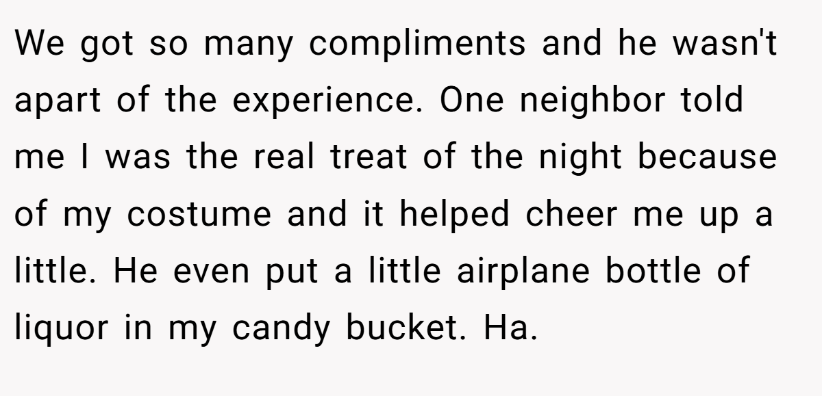 We got so many compliments and he wasn't apart of the experience. One neighbor told me I was the real treat of the night because of my costume and it helped cheer me up a little. He even put a little airplane bottle of liquor in my candy bucket. Ha.