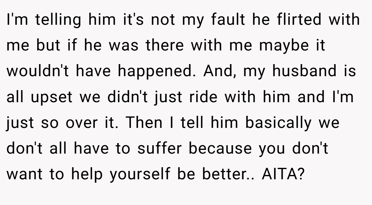 I'm telling him it's not my fault he flirted with me but if he was there with me maybe it wouldn't have happened. And, my husband is all upset we didn't just ride with him and I'm just so over it. Then I tell him basically we don't all have to suffer because you don't want to help yourself be better.. AITA?