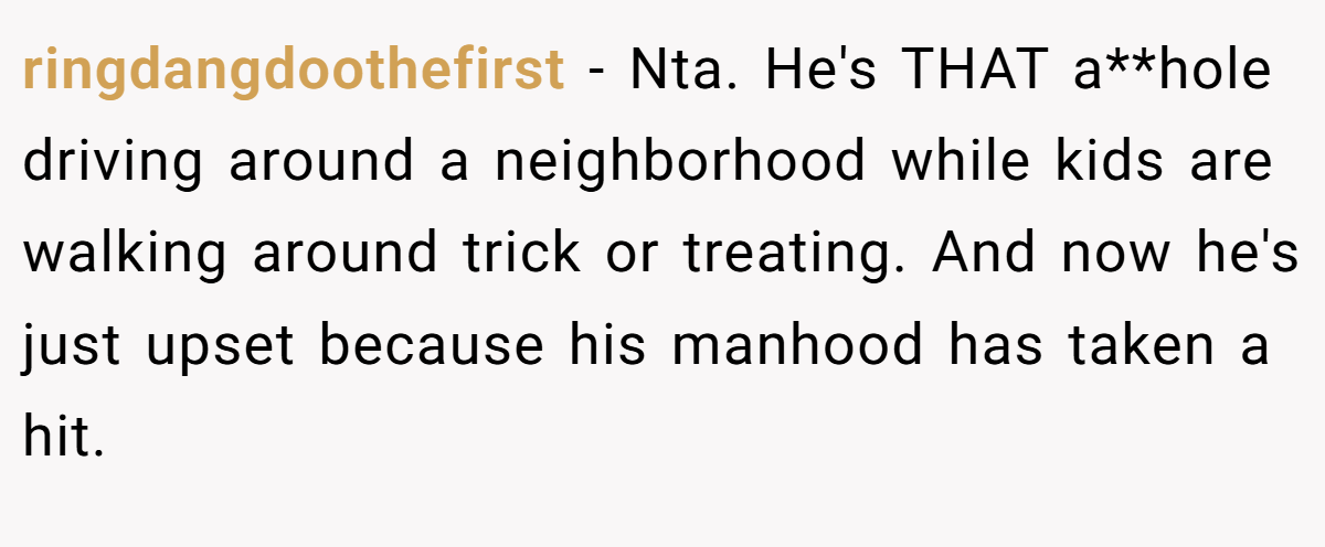 ringdangdoothefirst − Nta. He's THAT a**hole driving around a neighborhood while kids are walking around trick or treating. And now he's just upset because his manhood has taken a hit.