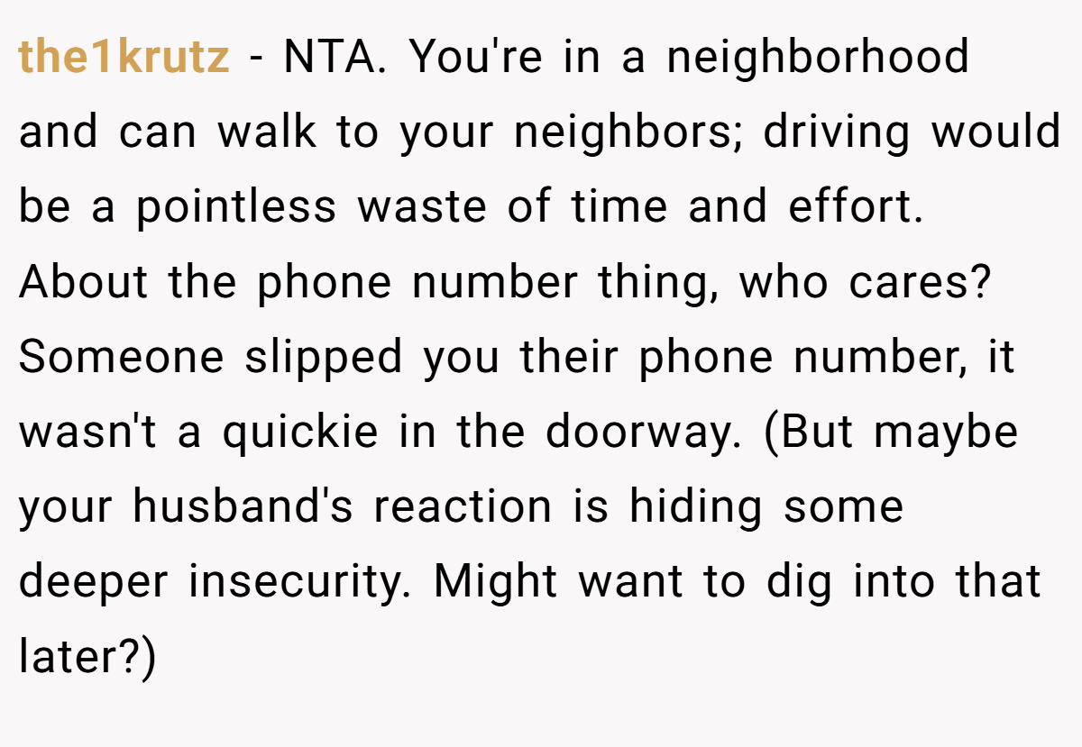 the1krutz − NTA. You're in a neighborhood and can walk to your neighbors; driving would be a pointless waste of time and effort. About the phone number thing, who cares? Someone slipped you their phone number, it wasn't a quickie in the doorway. (But maybe your husband's reaction is hiding some deeper insecurity. Might want to dig into that later?)