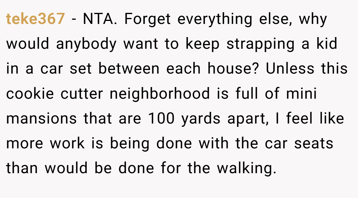 teke367 − NTA. Forget everything else, why would anybody want to keep strapping a kid in a car set between each house? Unless this cookie cutter neighborhood is full of mini mansions that are 100 yards apart, I feel like more work is being done with the car seats than would be done for the walking.