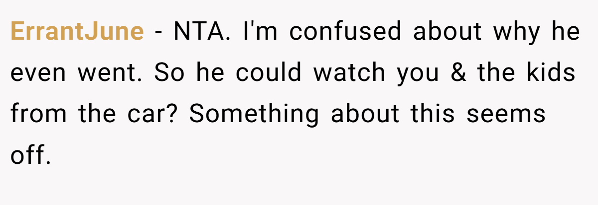 ErrantJune − NTA. I'm confused about why he even went. So he could watch you & the kids from the car? Something about this seems off.