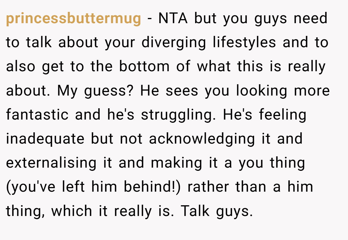 princessbuttermug − NTA but you guys need to talk about your diverging lifestyles and to also get to the bottom of what this is really about. My guess? He sees you looking more fantastic and he's struggling. He's feeling inadequate but not acknowledging it and externalising it and making it a you thing (you've left him behind!) rather than a him thing, which it really is. Talk guys.