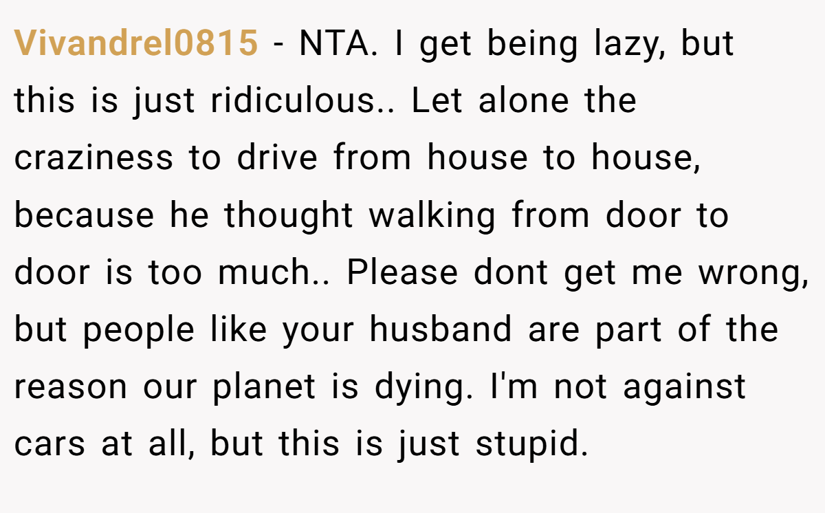 Vivandrel0815 − NTA. I get being lazy, but this is just ridiculous.. Let alone the craziness to drive from house to house, because he thought walking from door to door is too much.. Please dont get me wrong, but people like your husband are part of the reason our planet is dying. I'm not against cars at all, but this is just stupid.
