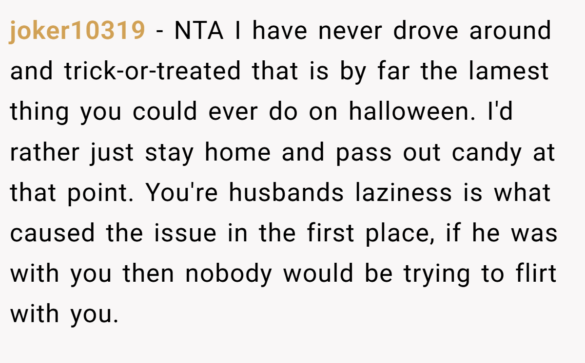 joker10319 − NTA I have never drove around and trick-or-treated that is by far the lamest thing you could ever do on halloween. I'd rather just stay home and pass out candy at that point. You're husbands laziness is what caused the issue in the first place, if he was with you then nobody would be trying to flirt with you.