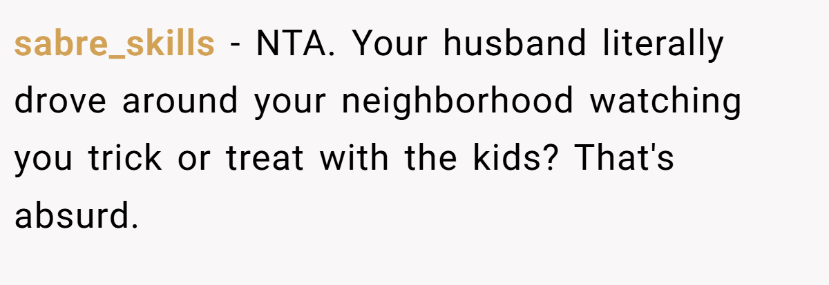 sabre_skills − NTA. Your husband literally drove around your neighborhood watching you trick or treat with the kids? That's absurd.