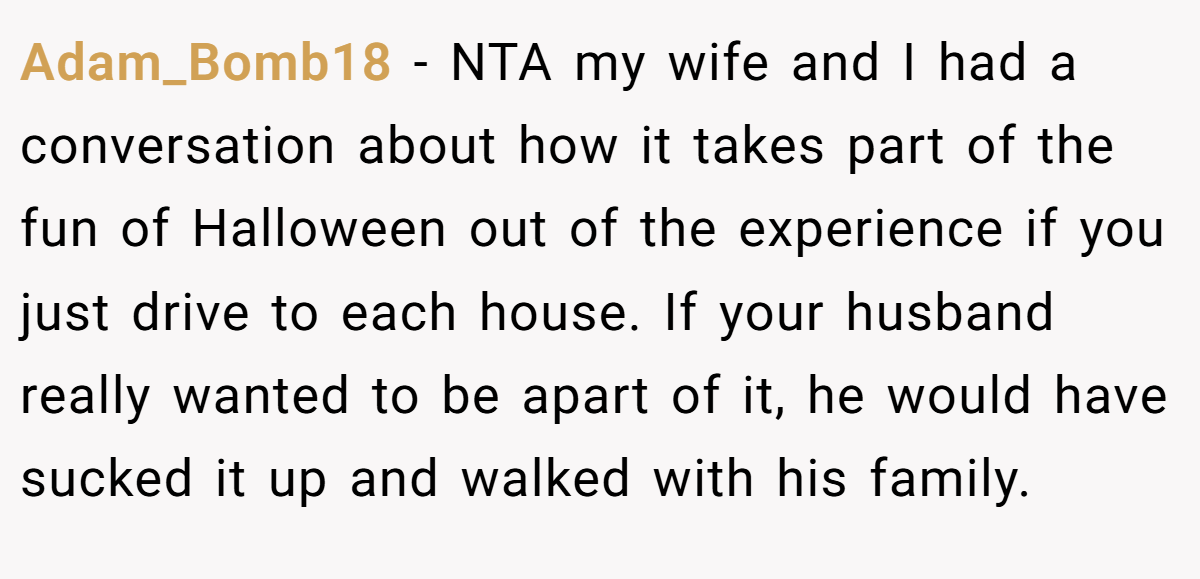 Adam_Bomb18 − NTA my wife and I had a conversation about how it takes part of the fun of Halloween out of the experience if you just drive to each house. If your husband really wanted to be apart of it, he would have sucked it up and walked with his family.