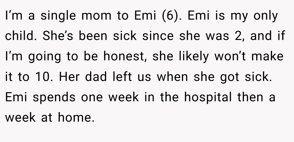 I’m a single mom to Emi (6). Emi is my only child. She’s been sick since she was 2, and if I’m going to be honest, she likely won’t make it to 10. Her dad left us when she got sick. Emi spends one week in the hospital then a week at home.