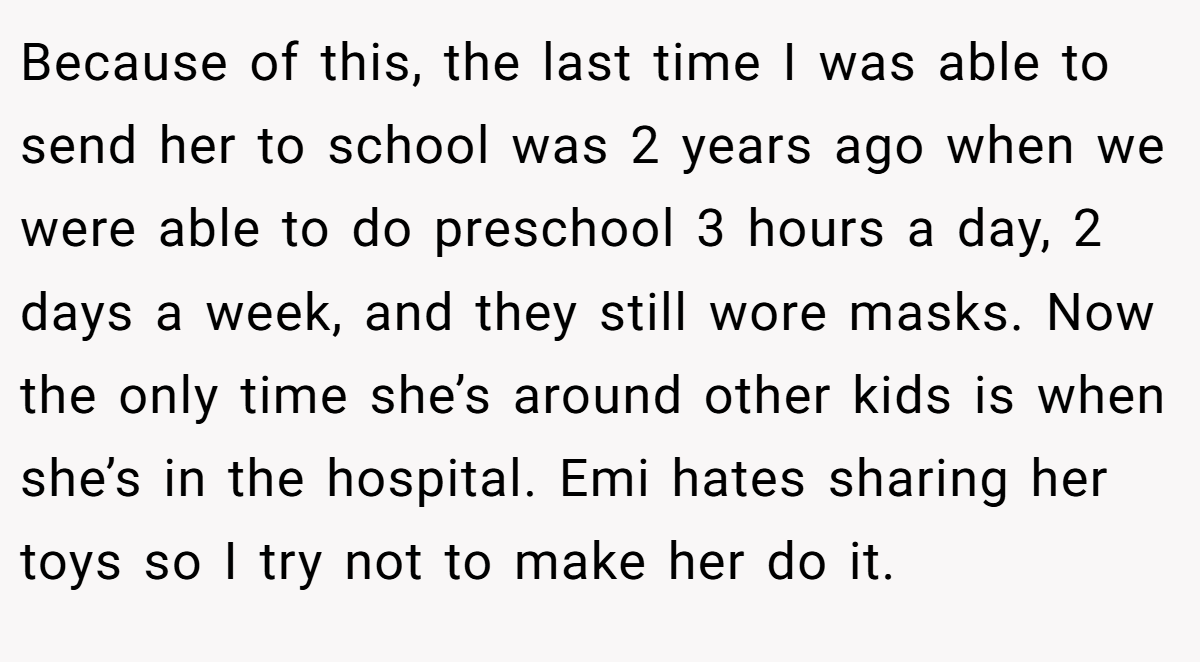 Because of this, the last time I was able to send her to school was 2 years ago when we were able to do preschool 3 hours a day, 2 days a week, and they still wore masks. Now the only time she’s around other kids is when she’s in the hospital. Emi hates sharing her toys so I try not to make her do it.