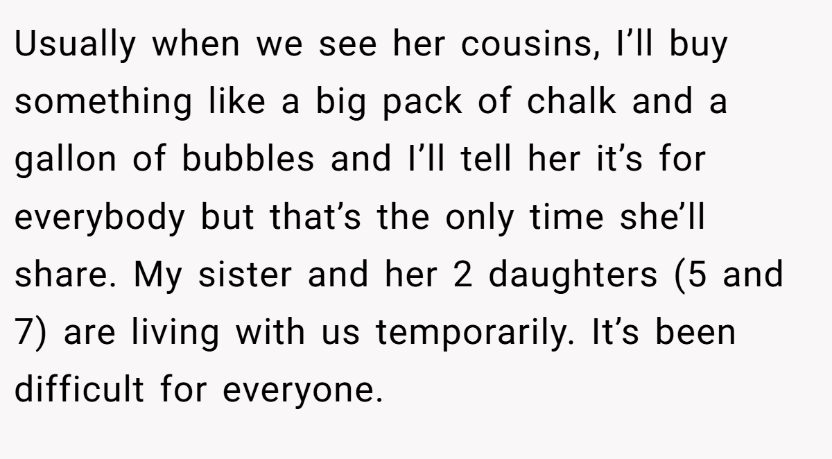 Usually when we see her cousins, I’ll buy something like a big pack of chalk and a gallon of bubbles and I’ll tell her it’s for everybody but that’s the only time she’ll share. My sister and her 2 daughters (5 and 7) are living with us temporarily. It’s been difficult for everyone.