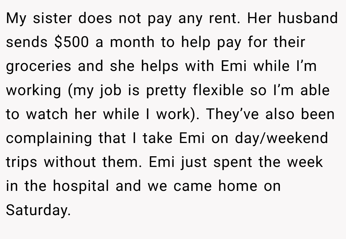 My sister does not pay any rent. Her husband sends $500 a month to help pay for their groceries and she helps with Emi while I’m working (my job is pretty flexible so I’m able to watch her while I work). They’ve also been complaining that I take Emi on day/weekend trips without them. Emi just spent the week in the hospital and we came home on Saturday.