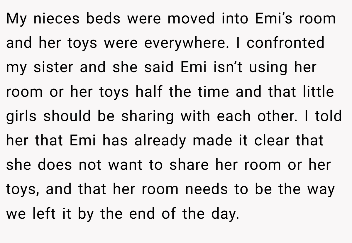 My nieces beds were moved into Emi’s room and her toys were everywhere. I confronted my sister and she said Emi isn’t using her room or her toys half the time and that little girls should be sharing with each other. I told her that Emi has already made it clear that she does not want to share her room or her toys, and that her room needs to be the way we left it by the end of the day.