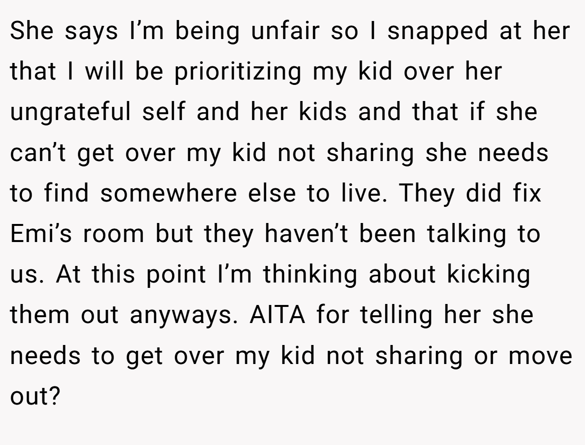 She says I’m being unfair so I snapped at her that I will be prioritizing my kid over her ungrateful self and her kids and that if she can’t get over my kid not sharing she needs to find somewhere else to live. They did fix Emi’s room but they haven’t been talking to us. At this point I’m thinking about kicking them out anyways. AITA for telling her she needs to get over my kid not sharing or move out?