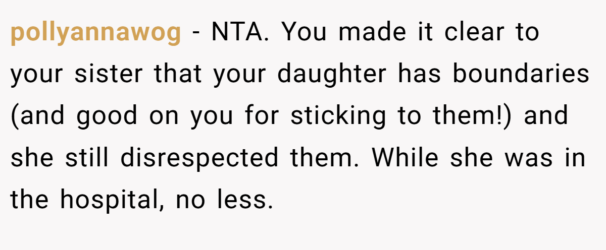 pollyannawog − NTA. You made it clear to your sister that your daughter has boundaries (and good on you for sticking to them!) and she still disrespected them. While she was in the hospital, no less.