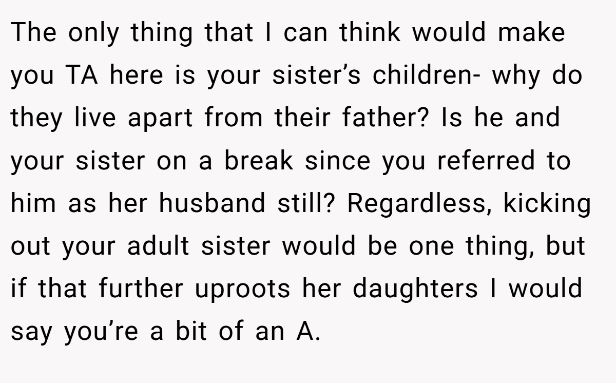The only thing that I can think would make you TA here is your sister’s children- why do they live apart from their father? Is he and your sister on a break since you referred to him as her husband still? Regardless, kicking out your adult sister would be one thing, but if that further uproots her daughters I would say you’re a bit of an A.