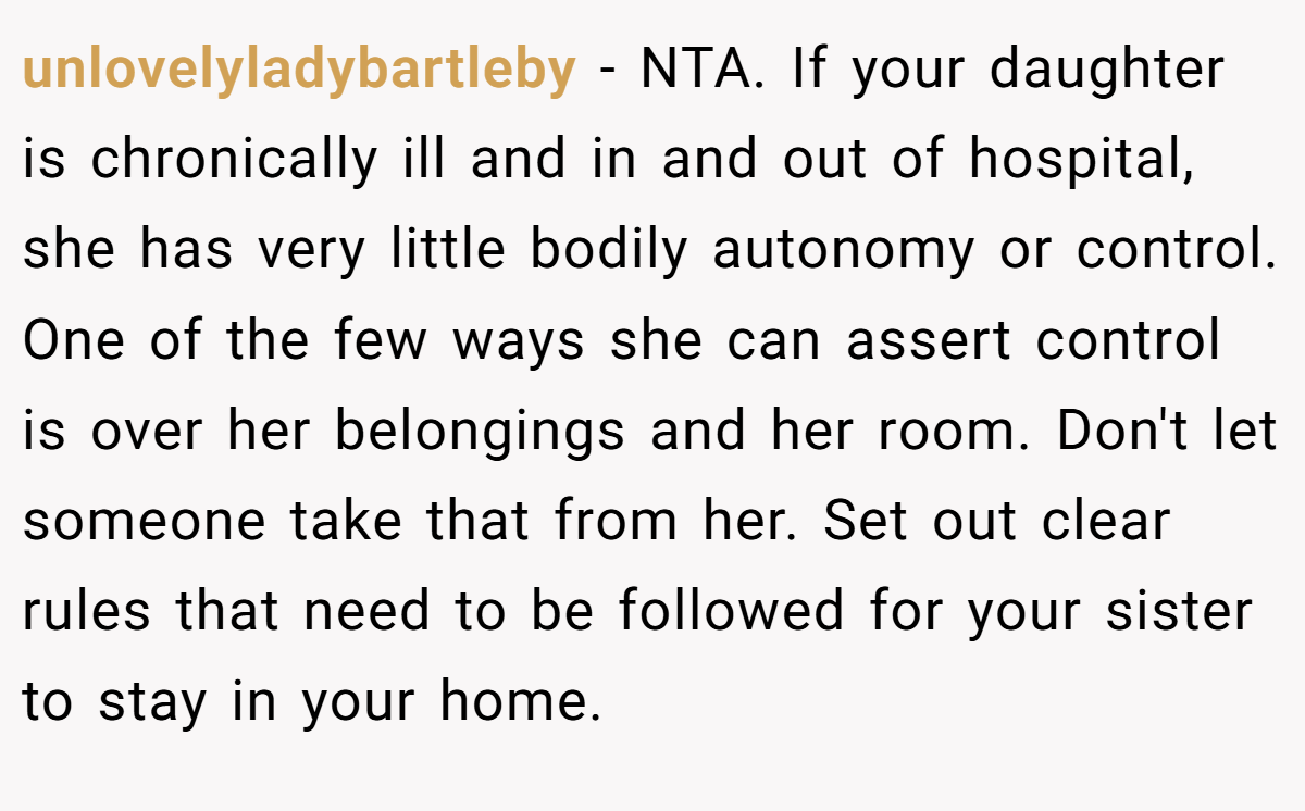 unlovelyladybartleby − NTA. If your daughter is chronically ill and in and out of hospital, she has very little bodily autonomy or control. One of the few ways she can assert control is over her belongings and her room. Don't let someone take that from her. Set out clear rules that need to be followed for your sister to stay in your home.