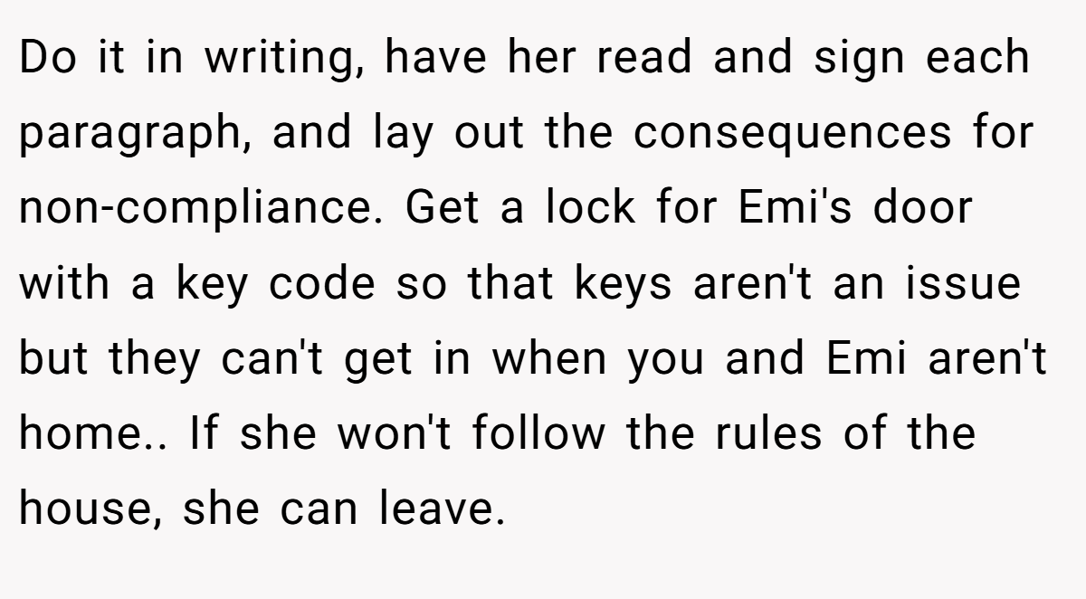 Do it in writing, have her read and sign each paragraph, and lay out the consequences for non-compliance. Get a lock for Emi's door with a key code so that keys aren't an issue but they can't get in when you and Emi aren't home.. If she won't follow the rules of the house, she can leave.