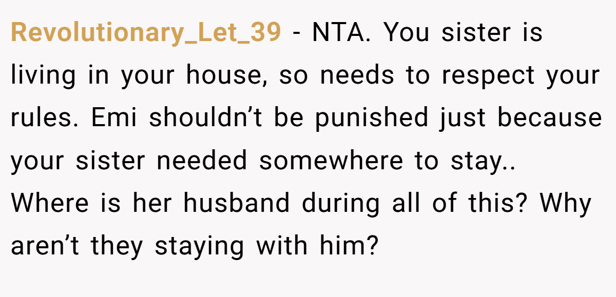 Revolutionary_Let_39 − NTA. You sister is living in your house, so needs to respect your rules. Emi shouldn’t be punished just because your sister needed somewhere to stay.. Where is her husband during all of this? Why aren’t they staying with him?