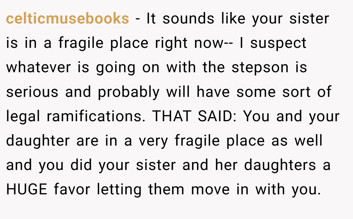 celticmusebooks − It sounds like your sister is in a fragile place right now-- I suspect whatever is going on with the stepson is serious and probably will have some sort of legal ramifications. THAT SAID: You and your daughter are in a very fragile place as well and you did your sister and her daughters a HUGE favor letting them move in with you.