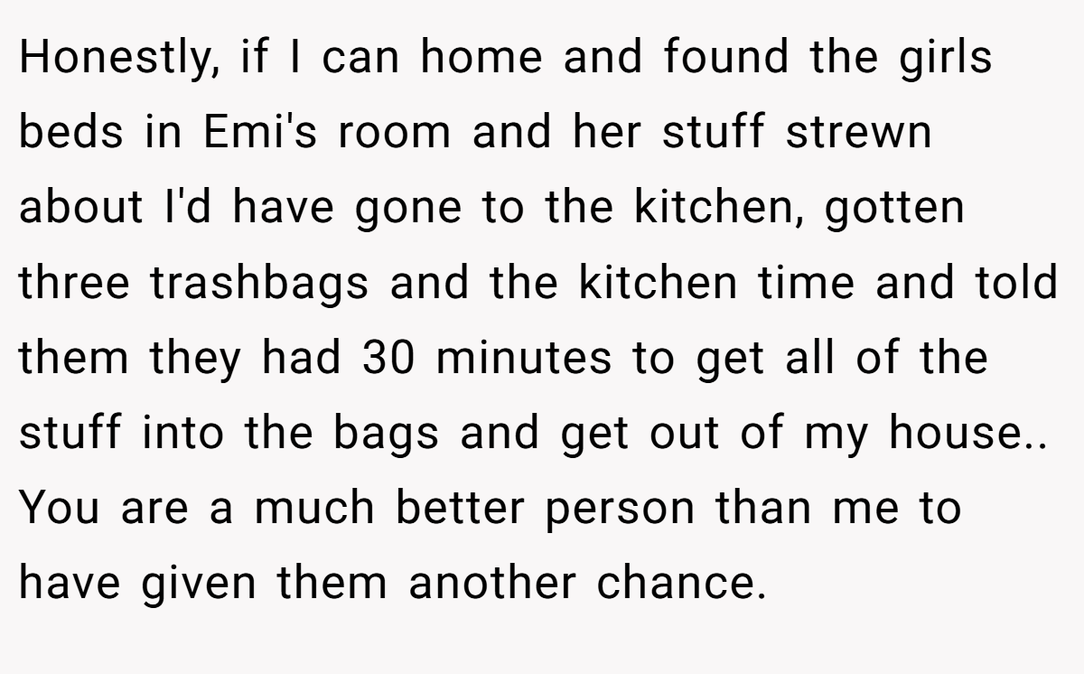 Honestly, if I can home and found the girls beds in Emi's room and her stuff strewn about I'd have gone to the kitchen, gotten three trashbags and the kitchen time and told them they had 30 minutes to get all of the stuff into the bags and get out of my house.. You are a much better person than me to have given them another chance.