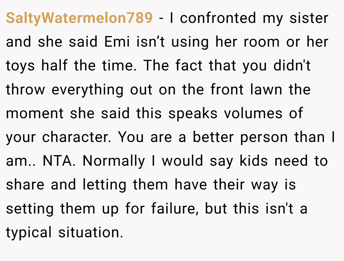 SaltyWatermelon789 − I confronted my sister and she said Emi isn’t using her room or her toys half the time. The fact that you didn't throw everything out on the front lawn the moment she said this speaks volumes of your character. You are a better person than I am.. NTA. Normally I would say kids need to share and letting them have their way is setting them up for failure, but this isn't a typical situation.