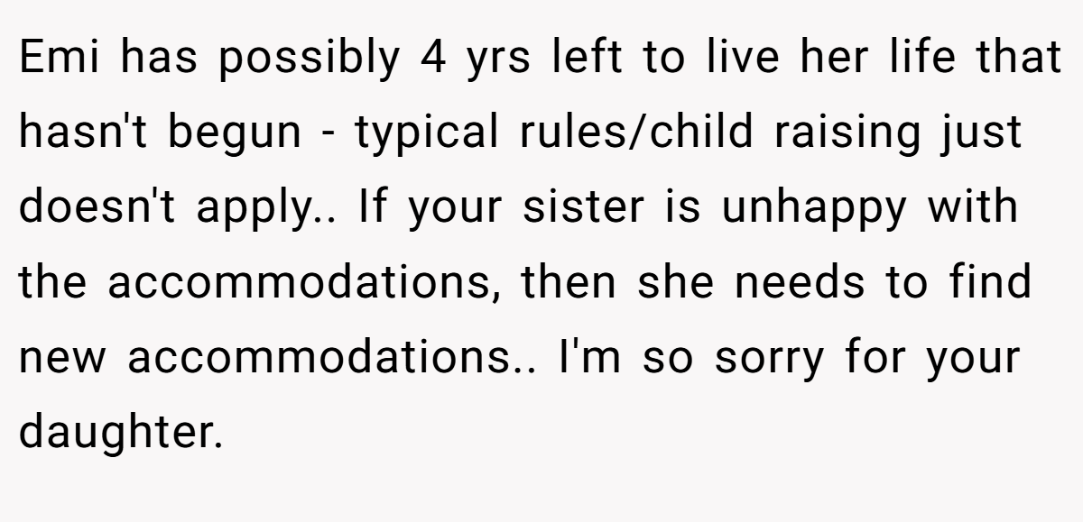 Emi has possibly 4 yrs left to live her life that hasn't begun - typical rules/child raising just doesn't apply.. If your sister is unhappy with the accommodations, then she needs to find new accommodations.. I'm so sorry for your daughter.