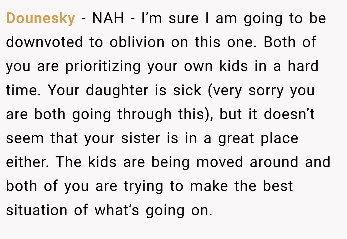Dounesky − NAH - I’m sure I am going to be downvoted to oblivion on this one. Both of you are prioritizing your own kids in a hard time. Your daughter is sick (very sorry you are both going through this), but it doesn’t seem that your sister is in a great place either. The kids are being moved around and both of you are trying to make the best situation of what’s going on.