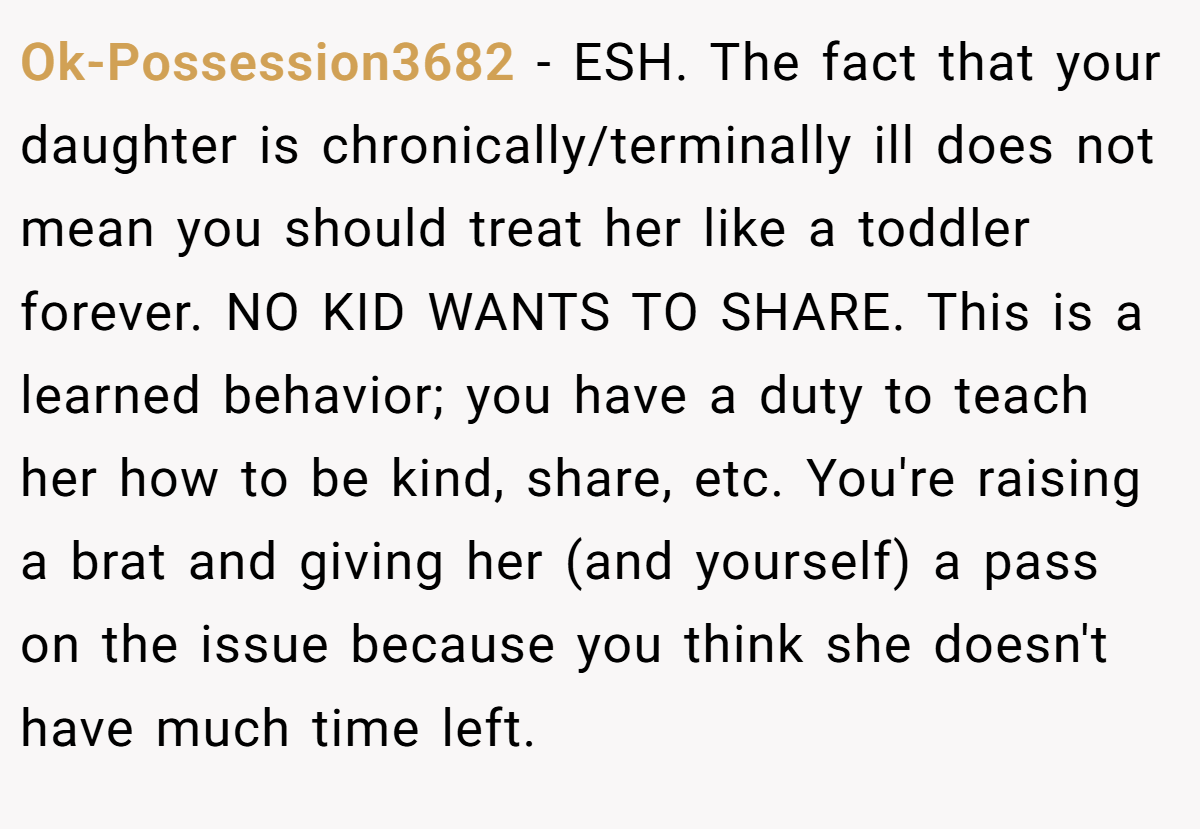 Ok-Possession3682 − ESH. The fact that your daughter is chronically/terminally ill does not mean you should treat her like a toddler forever. NO KID WANTS TO SHARE. This is a learned behavior; you have a duty to teach her how to be kind, share, etc. You're raising a brat and giving her (and yourself) a pass on the issue because you think she doesn't have much time left.