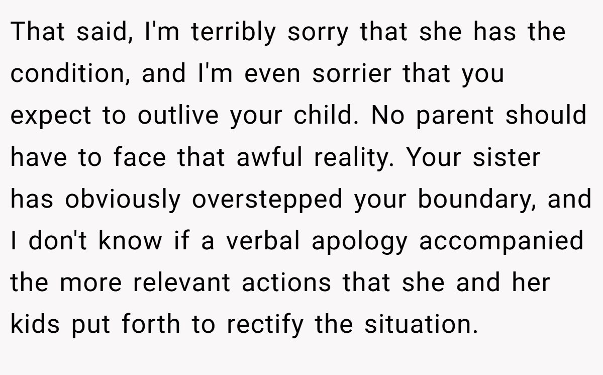 That said, I'm terribly sorry that she has the condition, and I'm even sorrier that you expect to outlive your child. No parent should have to face that awful reality. Your sister has obviously overstepped your boundary, and I don't know if a verbal apology accompanied the more relevant actions that she and her kids put forth to rectify the situation.