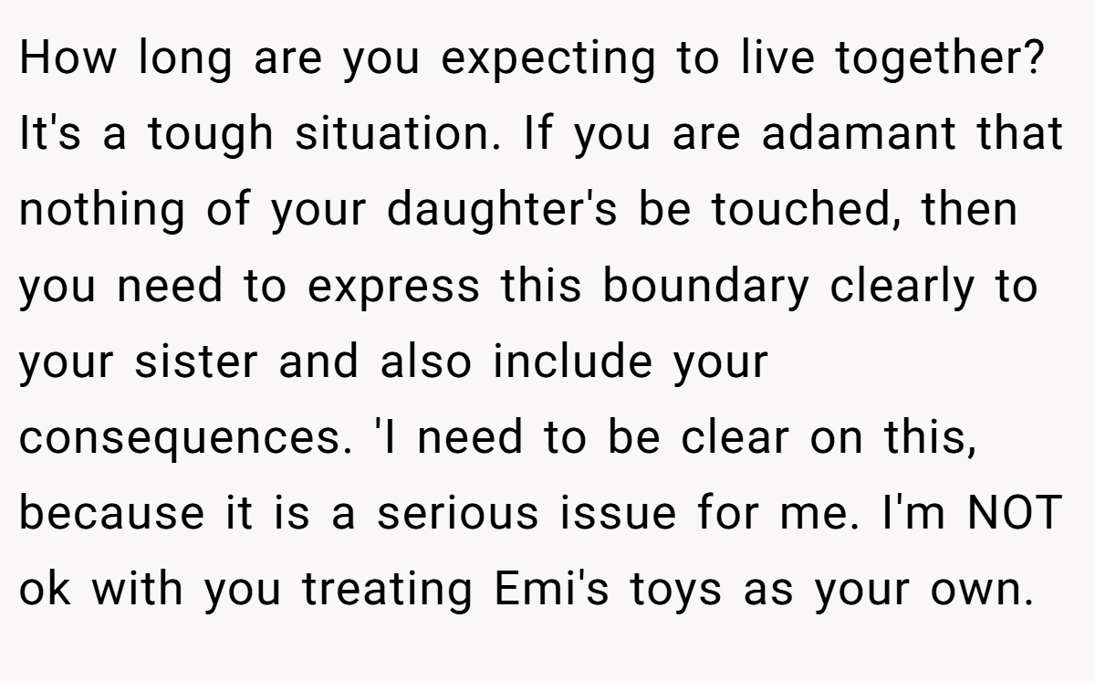 How long are you expecting to live together? It's a tough situation. If you are adamant that nothing of your daughter's be touched, then you need to express this boundary clearly to your sister and also include your consequences. 'I need to be clear on this, because it is a serious issue for me. I'm NOT ok with you treating Emi's toys as your own.