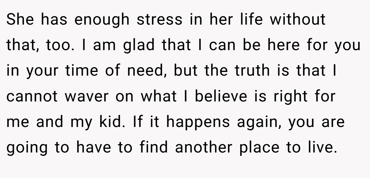 She has enough stress in her life without that, too. I am glad that I can be here for you in your time of need, but the truth is that I cannot waver on what I believe is right for me and my kid. If it happens again, you are going to have to find another place to live.