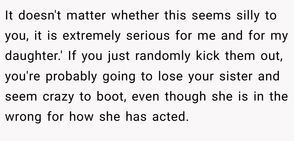 It doesn't matter whether this seems silly to you, it is extremely serious for me and for my daughter.' If you just randomly kick them out, you're probably going to lose your sister and seem crazy to boot, even though she is in the wrong for how she has acted.