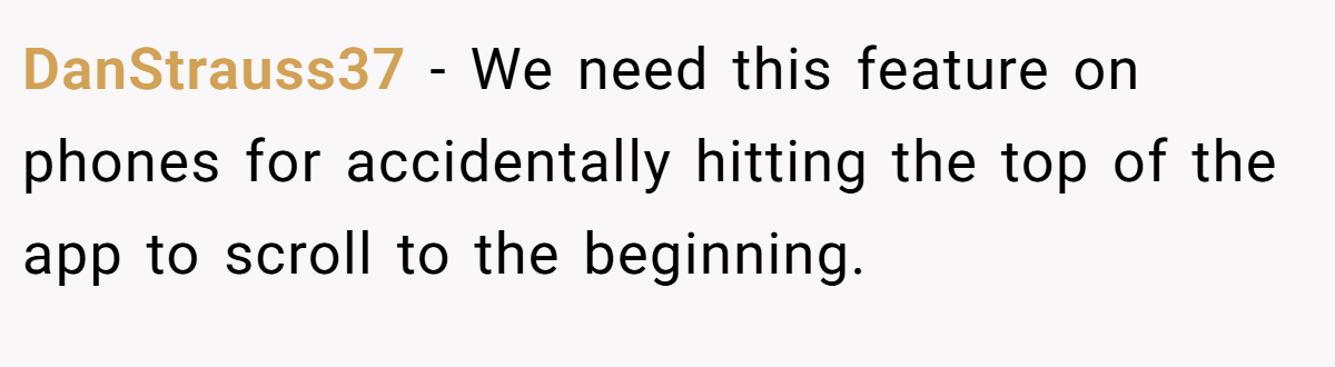 DanStrauss37 − We need this feature on phones for accidentally hitting the top of the app to scroll to the beginning.