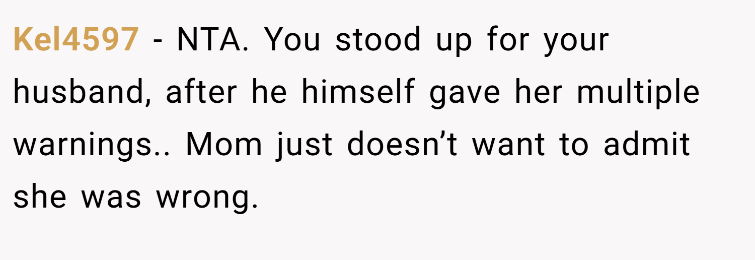Kel4597 − NTA. You stood up for your husband, after he himself gave her multiple warnings.. Mom just doesn’t want to admit she was wrong.