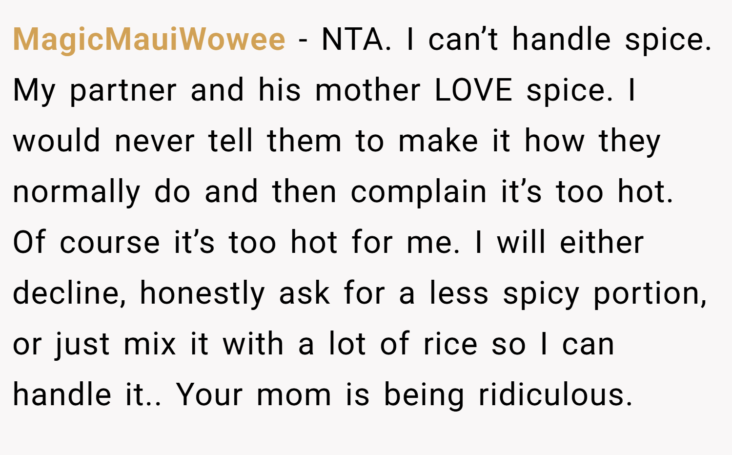 MagicMauiWowee − NTA. I can’t handle spice. My partner and his mother LOVE spice. I would never tell them to make it how they normally do and then complain it’s too hot. Of course it’s too hot for me. I will either decline, honestly ask for a less spicy portion, or just mix it with a lot of rice so I can handle it.. Your mom is being ridiculous.