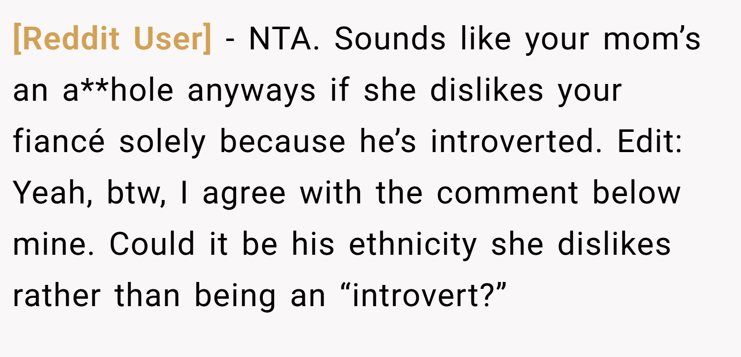 [Reddit User] − NTA. Sounds like your mom’s an a**hole anyways if she dislikes your fiancé solely because he’s introverted. Edit: Yeah, btw, I agree with the comment below mine. Could it be his ethnicity she dislikes rather than being an “introvert?”
