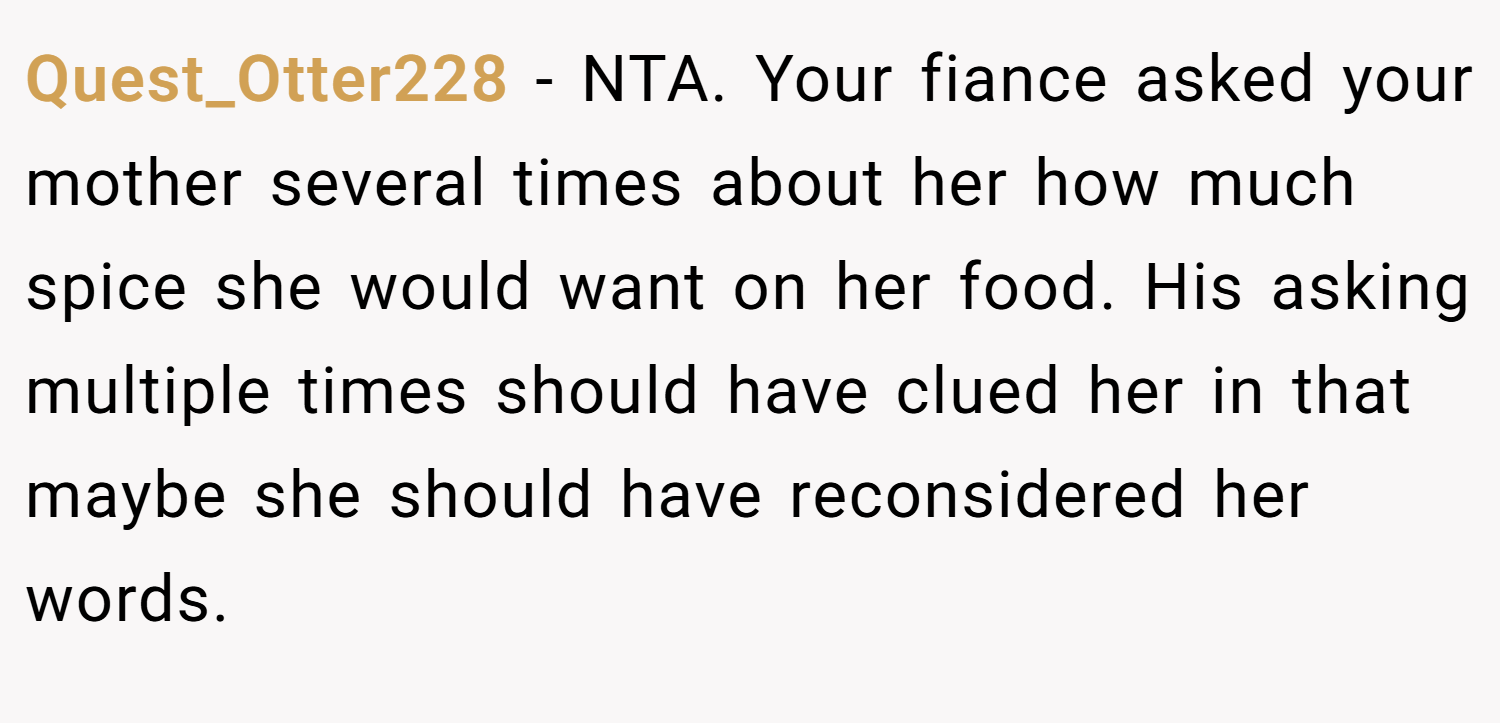 Quest_Otter228 − NTA. Your fiance asked your mother several times about her how much spice she would want on her food. His asking multiple times should have clued her in that maybe she should have reconsidered her words.