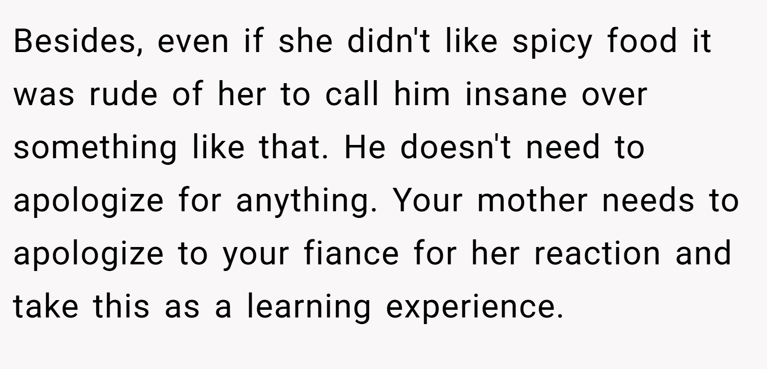 Besides, even if she didn't like spicy food it was rude of her to call him insane over something like that. He doesn't need to apologize for anything. Your mother needs to apologize to your fiance for her reaction and take this as a learning experience.