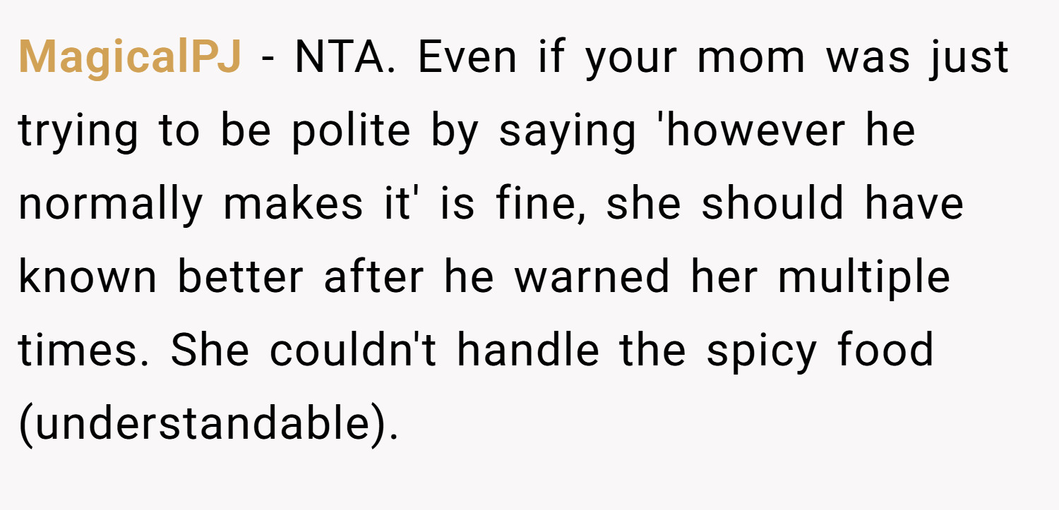 MagicalPJ − NTA. Even if your mom was just trying to be polite by saying 'however he normally makes it' is fine, she should have known better after he warned her multiple times. She couldn't handle the spicy food (understandable).