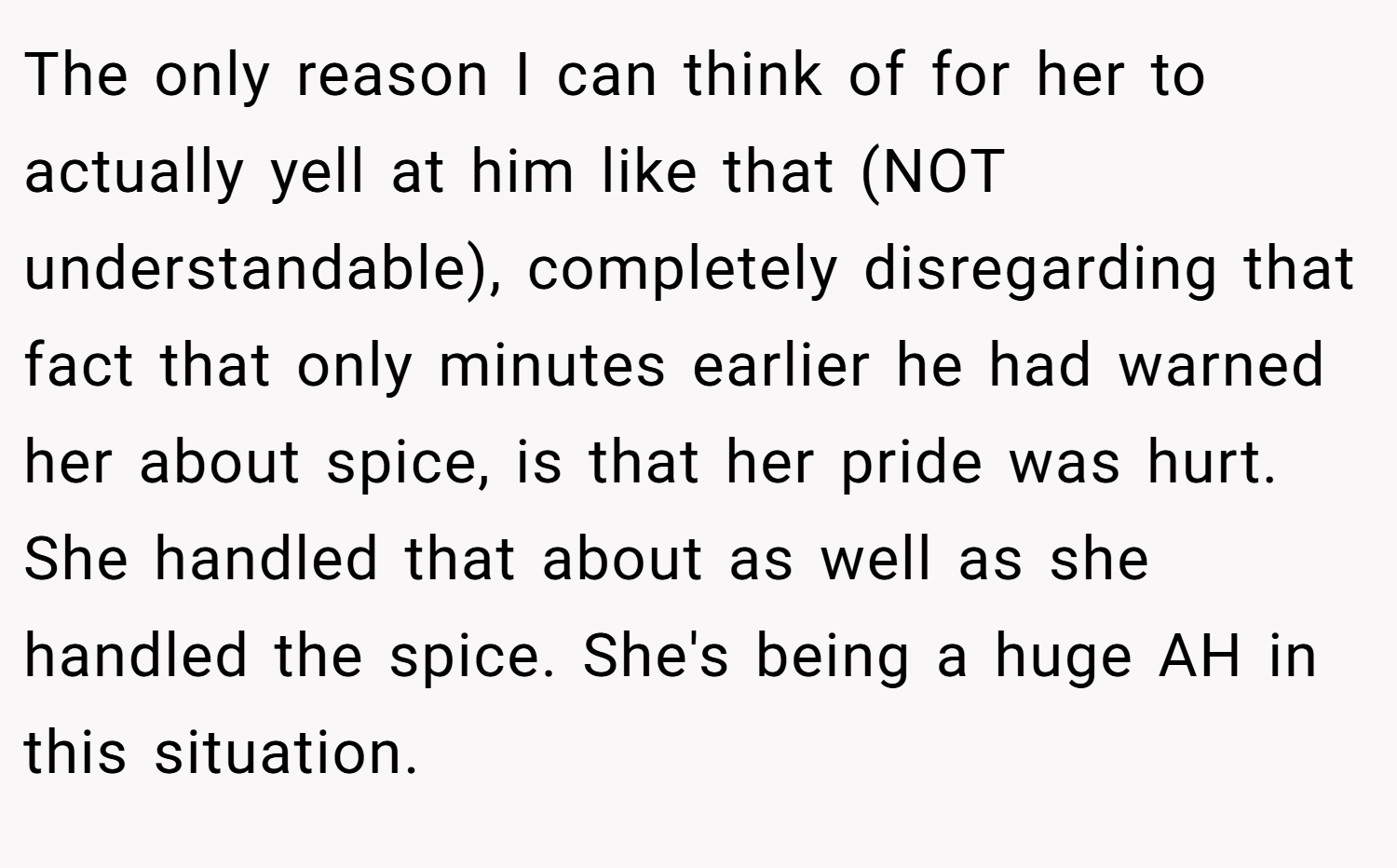 The only reason I can think of for her to actually yell at him like that (NOT understandable), completely disregarding that fact that only minutes earlier he had warned her about spice, is that her pride was hurt. She handled that about as well as she handled the spice. She's being a huge AH in this situation.