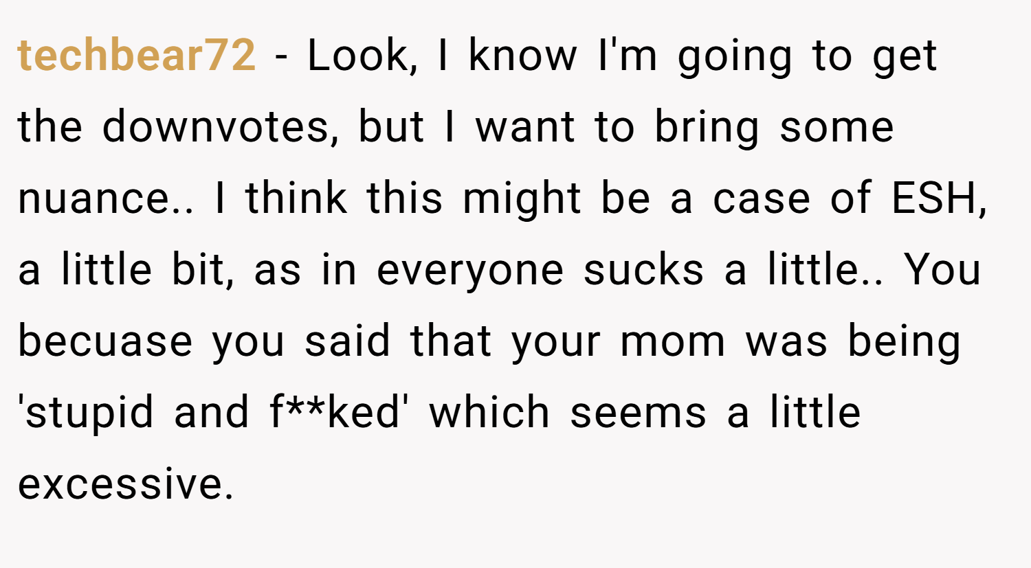 techbear72 − Look, I know I'm going to get the downvotes, but I want to bring some nuance.. I think this might be a case of ESH, a little bit, as in everyone sucks a little.. You becuase you said that your mom was being 'stupid and f**ked' which seems a little excessive.