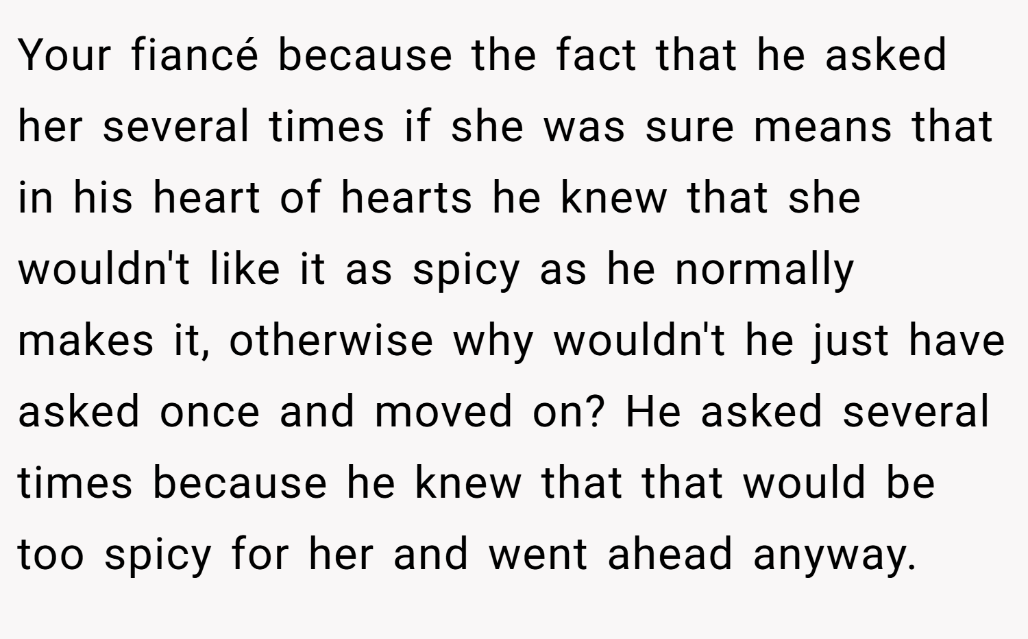 Your fiancé because the fact that he asked her several times if she was sure means that in his heart of hearts he knew that she wouldn't like it as spicy as he normally makes it, otherwise why wouldn't he just have asked once and moved on? He asked several times because he knew that that would be too spicy for her and went ahead anyway.