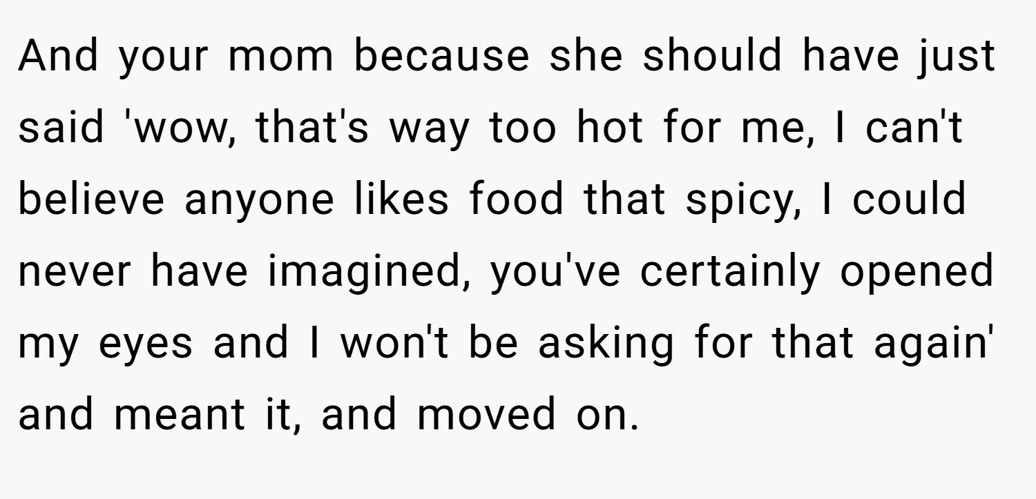 And your mom because she should have just said 'wow, that's way too hot for me, I can't believe anyone likes food that spicy, I could never have imagined, you've certainly opened my eyes and I won't be asking for that again' and meant it, and moved on.