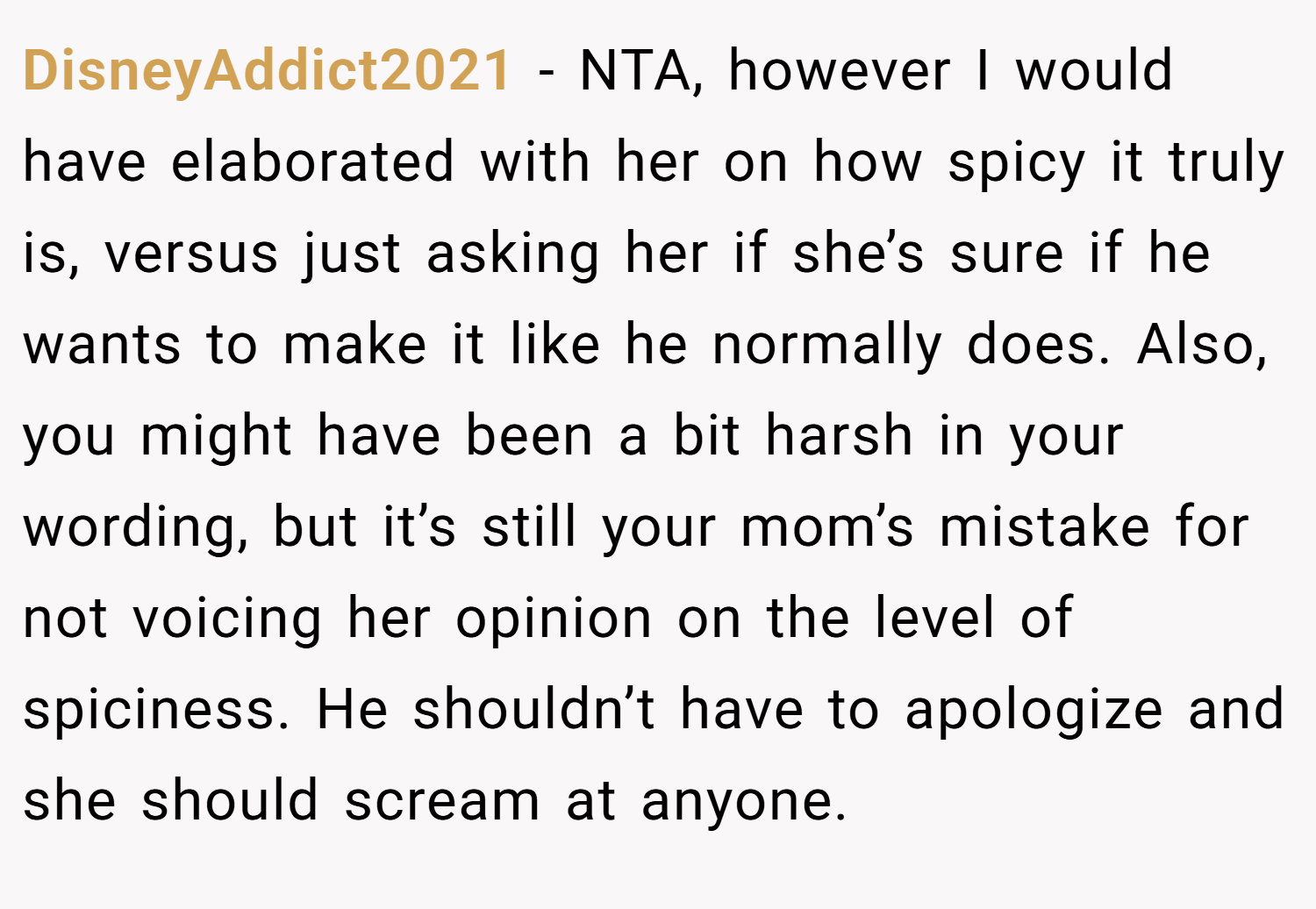 DisneyAddict2021 − NTA, however I would have elaborated with her on how spicy it truly is, versus just asking her if she’s sure if he wants to make it like he normally does. Also, you might have been a bit harsh in your wording, but it’s still your mom’s mistake for not voicing her opinion on the level of spiciness. He shouldn’t have to apologize and she should scream at anyone.