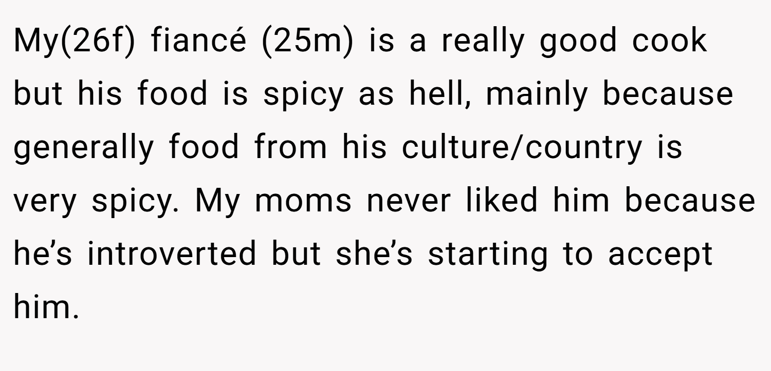 My(26f) fiancé (25m) is a really good cook but his food is spicy as hell, mainly because generally food from his culture/country is very spicy. My moms never liked him because he’s introverted but she’s starting to accept him.