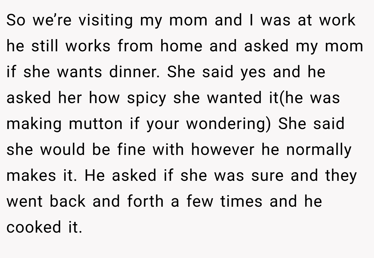 So we’re visiting my mom and I was at work he still works from home and asked my mom if she wants dinner. She said yes and he asked her how spicy she wanted it(he was making mutton if your wondering) She said she would be fine with however he normally makes it. He asked if she was sure and they went back and forth a few times and he cooked it.