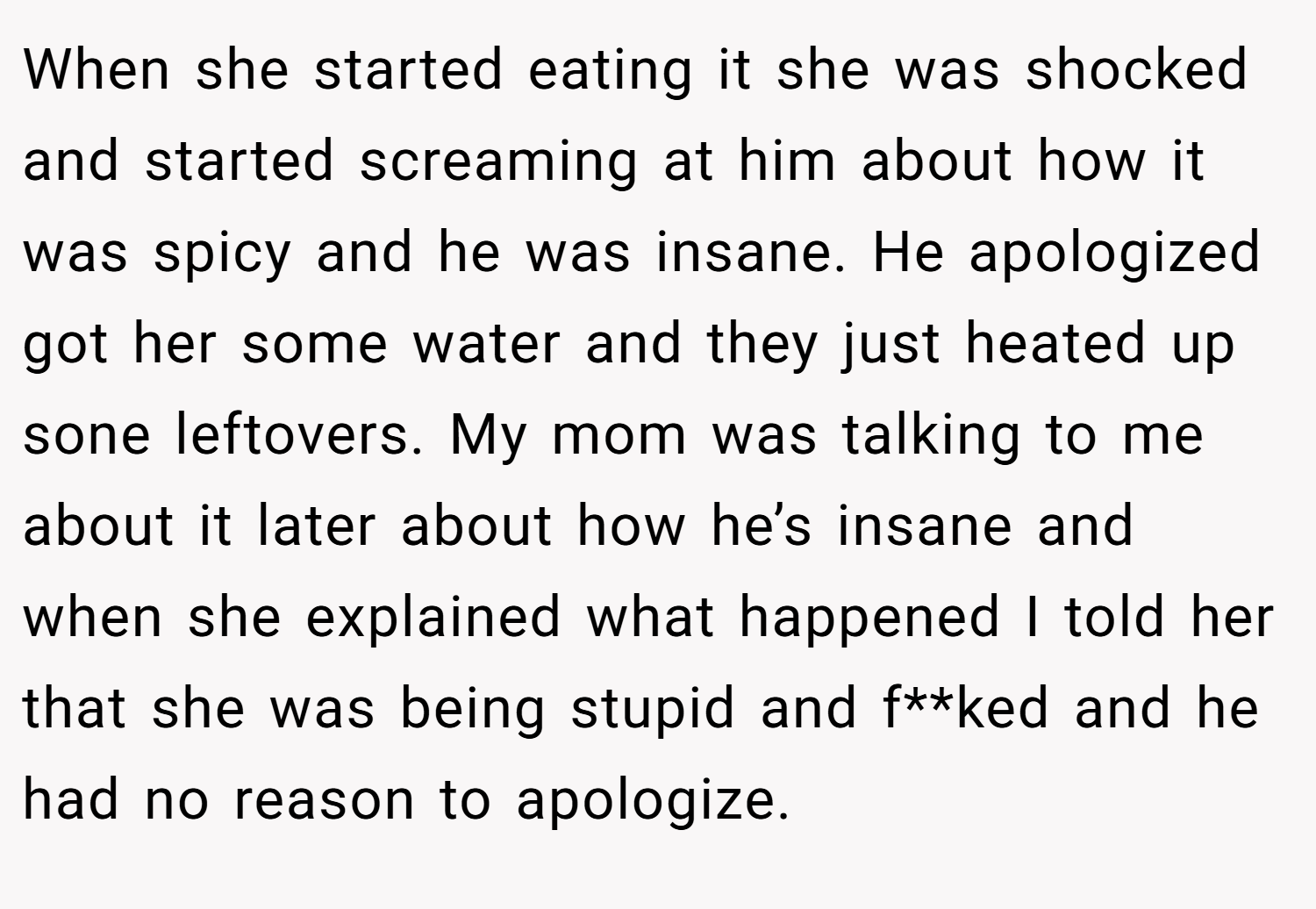 When she started eating it she was shocked and started screaming at him about how it was spicy and he was insane. He apologized got her some water and they just heated up sone leftovers. My mom was talking to me about it later about how he’s insane and when she explained what happened I told her that she was being stupid and f**ked and he had no reason to apologize.