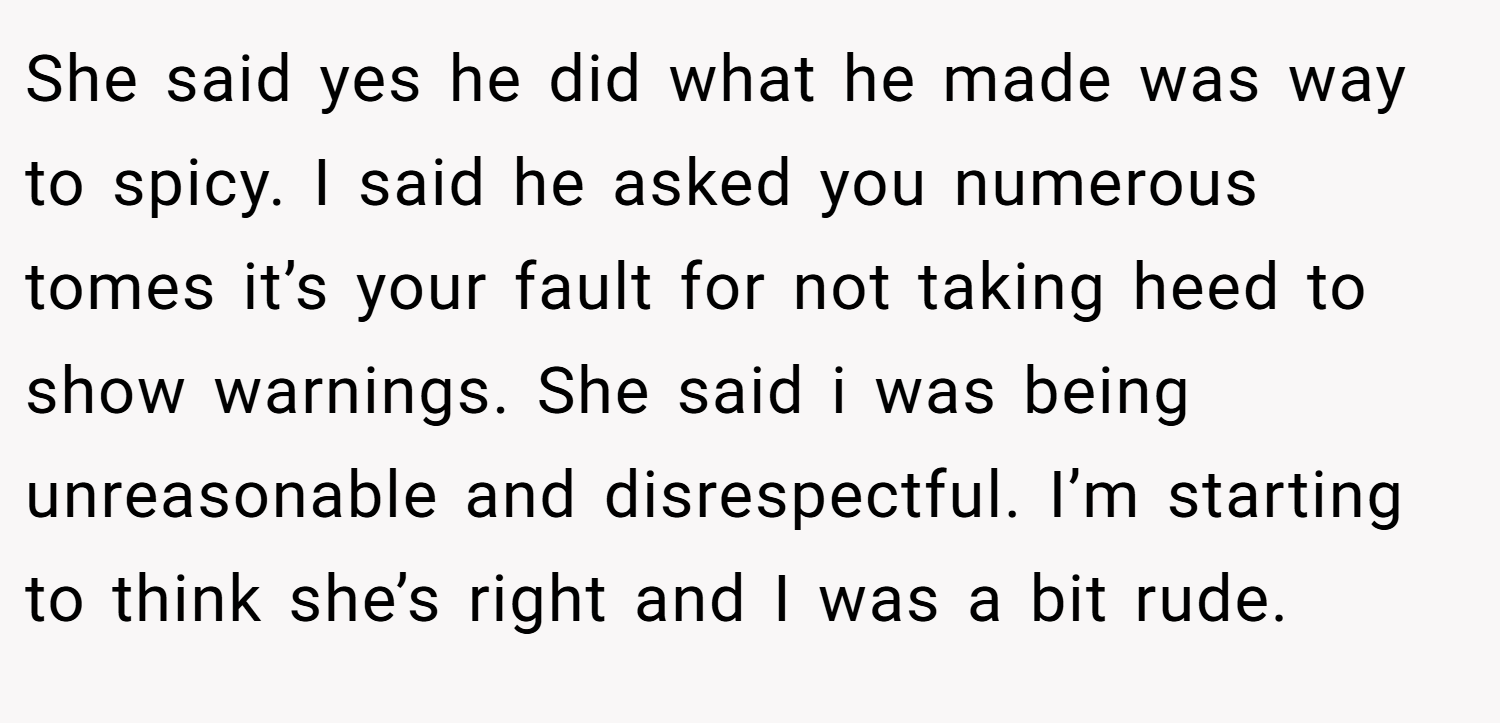 She said yes he did what he made was way to spicy. I said he asked you numerous tomes it’s your fault for not taking heed to show warnings. She said i was being unreasonable and disrespectful. I’m starting to think she’s right and I was a bit rude.