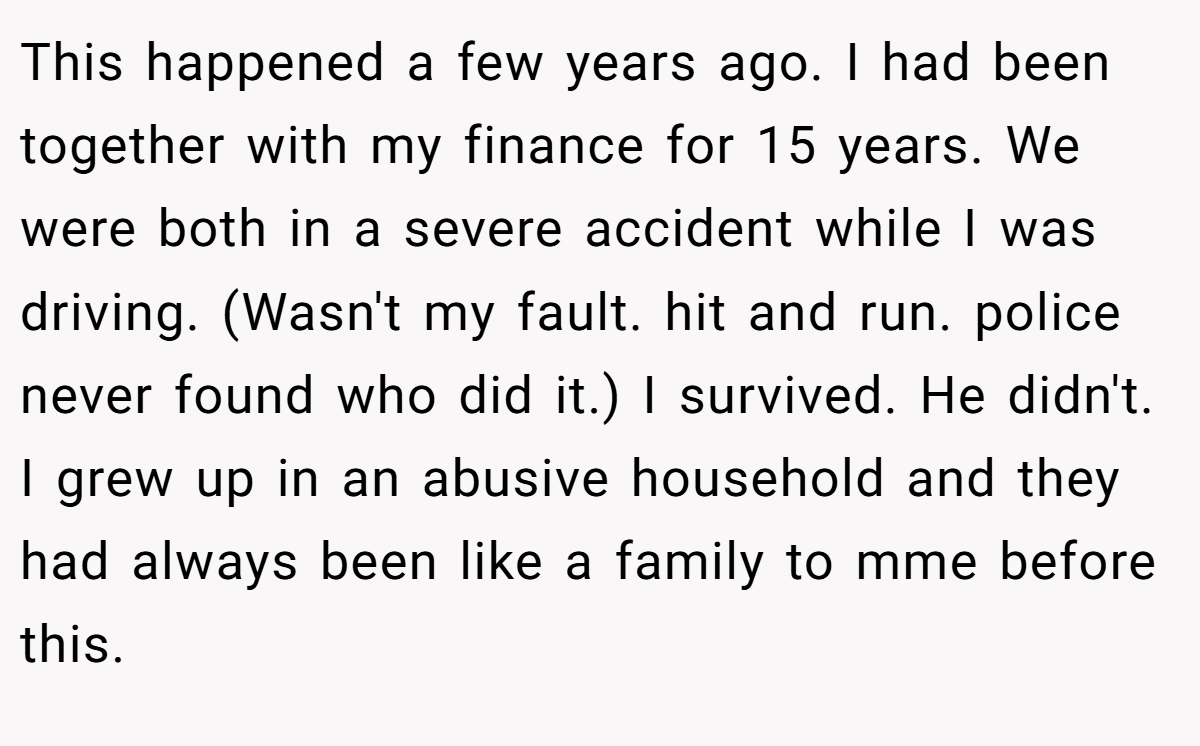 This happened a few years ago. I had been together with my finance for 15 years. We were both in a severe accident while I was driving. (Wasn't my fault. hit and run. police never found who did it.) I survived. He didn't. I grew up in an abusive household and they had always been like a family to mme before this.